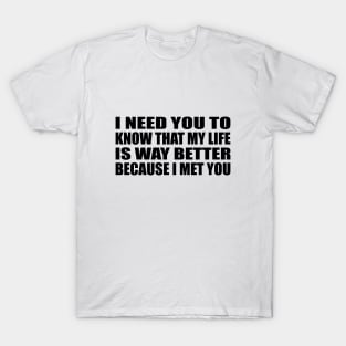 I need you to know that my life is way better because I met you T-Shirt